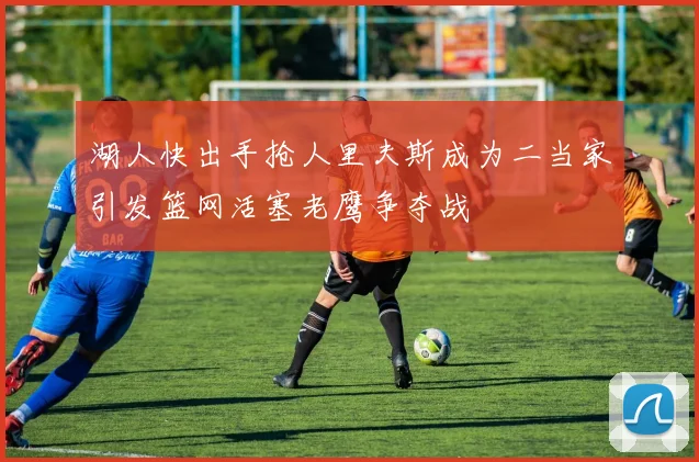 湖人快出手抢人里夫斯成为二当家引发篮网活塞老鹰争夺战