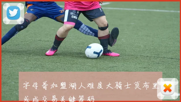 字母哥加盟湖人难度大骑士莫布里或成交易关键筹码