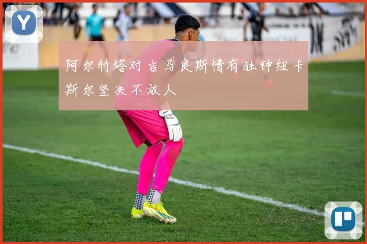 阿尔特塔对吉马良斯情有独钟纽卡斯尔坚决不放人