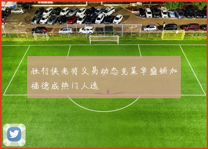 独行侠老将交易动态克莱华盛顿加福德成热门人选