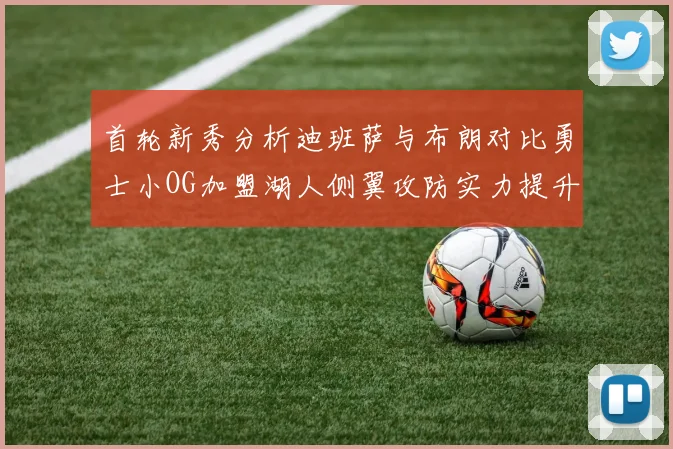 首轮新秀分析迪班萨与布朗对比勇士小OG加盟湖人侧翼攻防实力提升