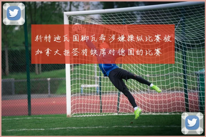科特迪瓦国脚瓦希涉嫌操纵比赛被加拿大拒签将缺席对德国的比赛