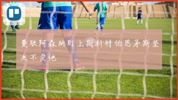 曼联阿森纳盯上斯科特伯恩茅斯坚决不卖他