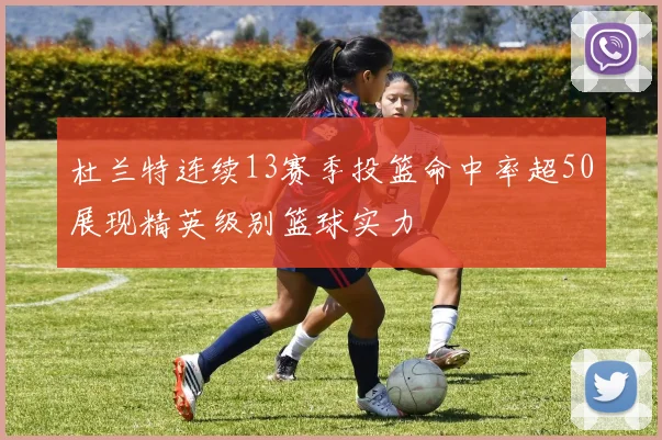 杜兰特连续13赛季投篮命中率超50展现精英级别篮球实力