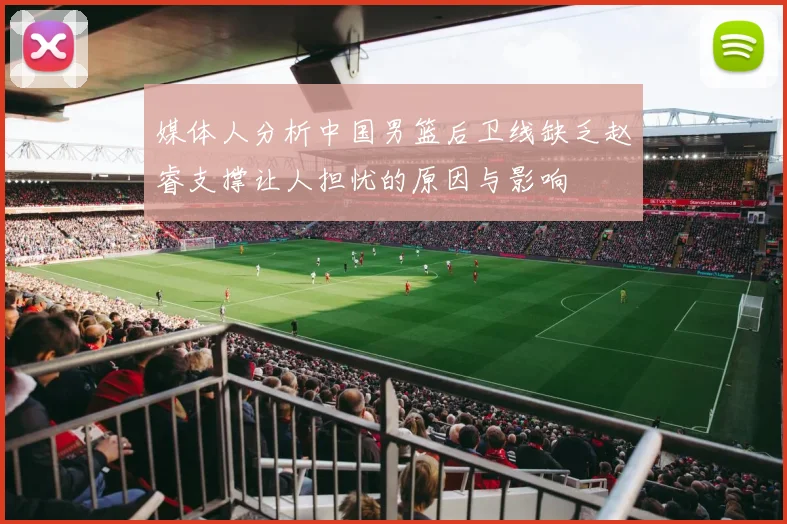 媒体人分析中国男篮后卫线缺乏赵睿支撑让人担忧的原因与影响