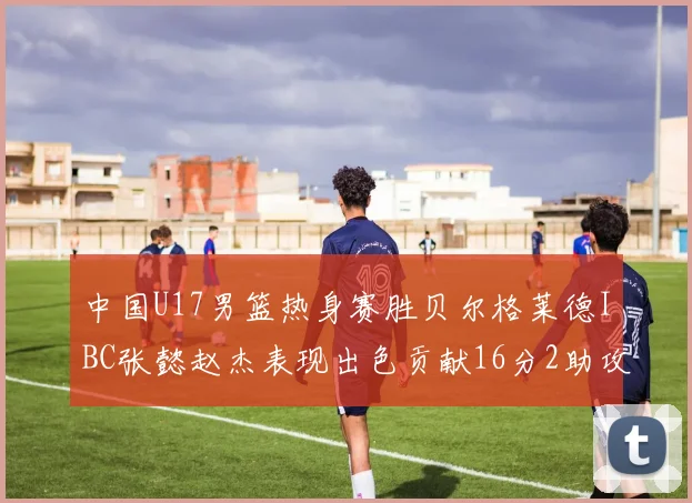 中国U17男篮热身赛胜贝尔格莱德IBC张懿赵杰表现出色贡献16分2助攻2抢断