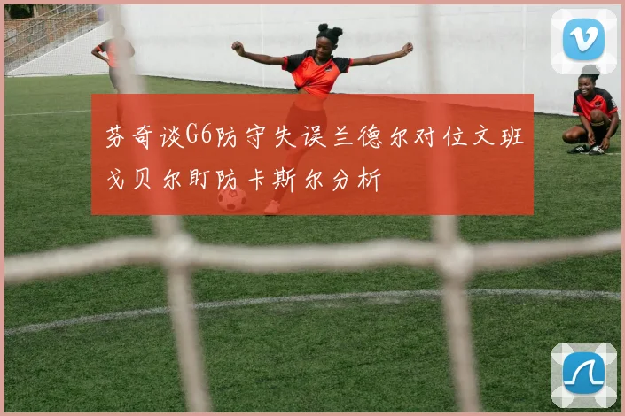 芬奇谈G6防守失误兰德尔对位文班戈贝尔盯防卡斯尔分析