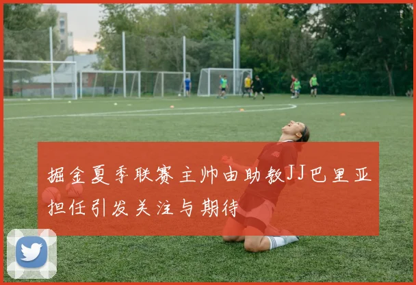 掘金夏季联赛主帅由助教JJ巴里亚担任引发关注与期待
