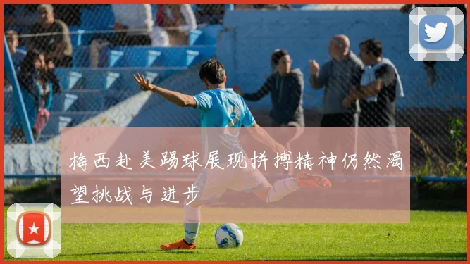 梅西赴美踢球展现拼搏精神仍然渴望挑战与进步