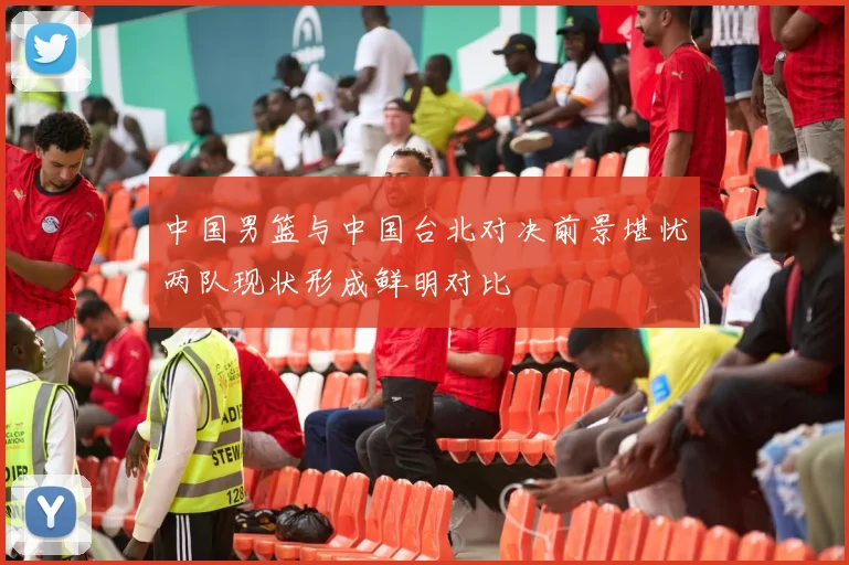 中国男篮与中国台北对决前景堪忧两队现状形成鲜明对比