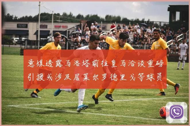 意媒透露马洛塔前往皇马洽谈重磅引援或涉及居莱尔罗德里戈等球员