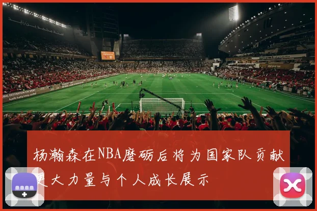 杨瀚森在NBA磨砺后将为国家队贡献更大力量与个人成长展示